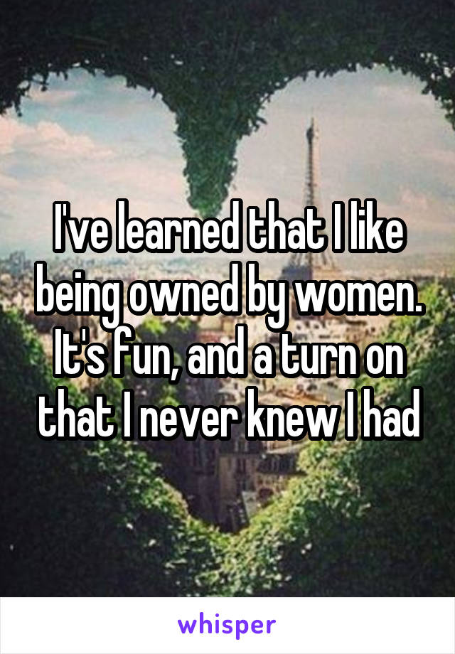 I've learned that I like being owned by women. It's fun, and a turn on that I never knew I had