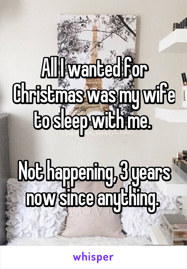 All I wanted for Christmas was my wife to sleep with me. 

Not happening, 3 years now since anything. 