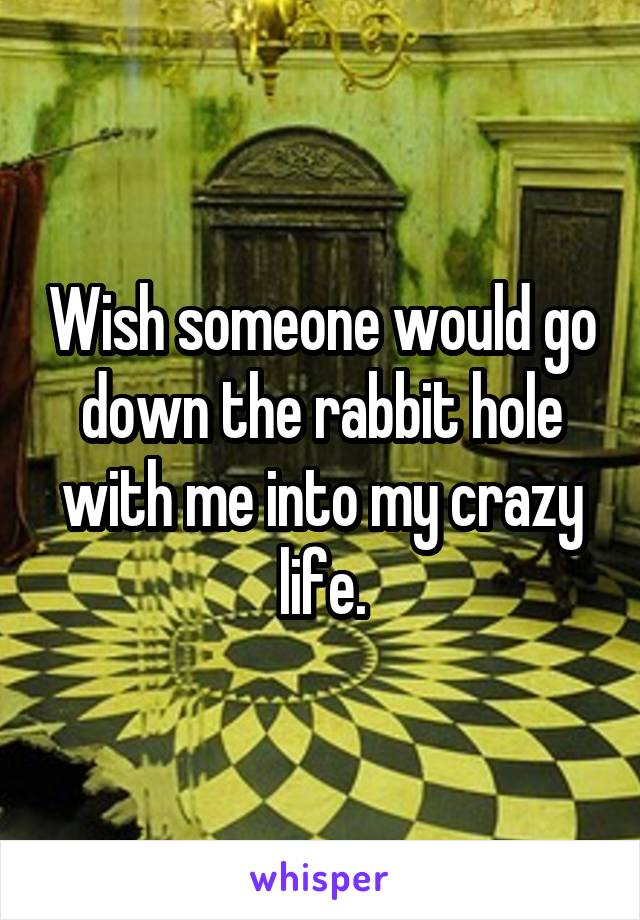 Wish someone would go down the rabbit hole with me into my crazy life.