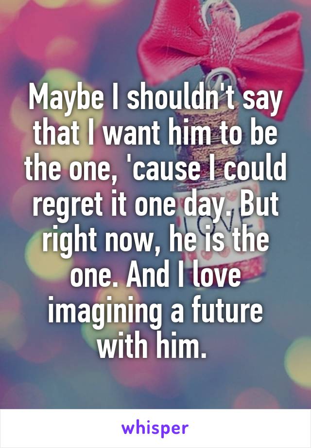 Maybe I shouldn't say that I want him to be the one, 'cause I could regret it one day. But right now, he is the one. And I love imagining a future with him. 