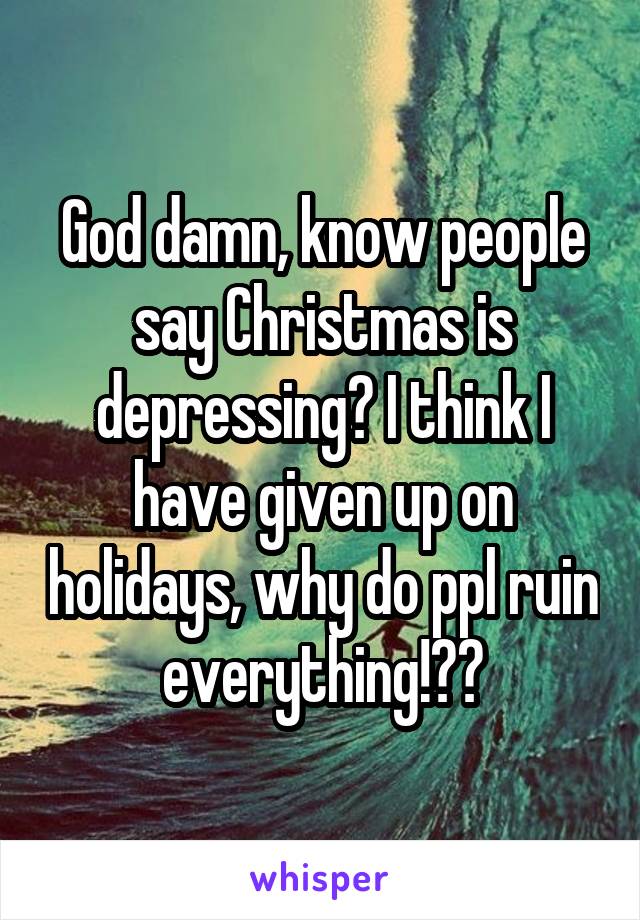 God damn, know people say Christmas is depressing? I think I have given up on holidays, why do ppl ruin everything!??