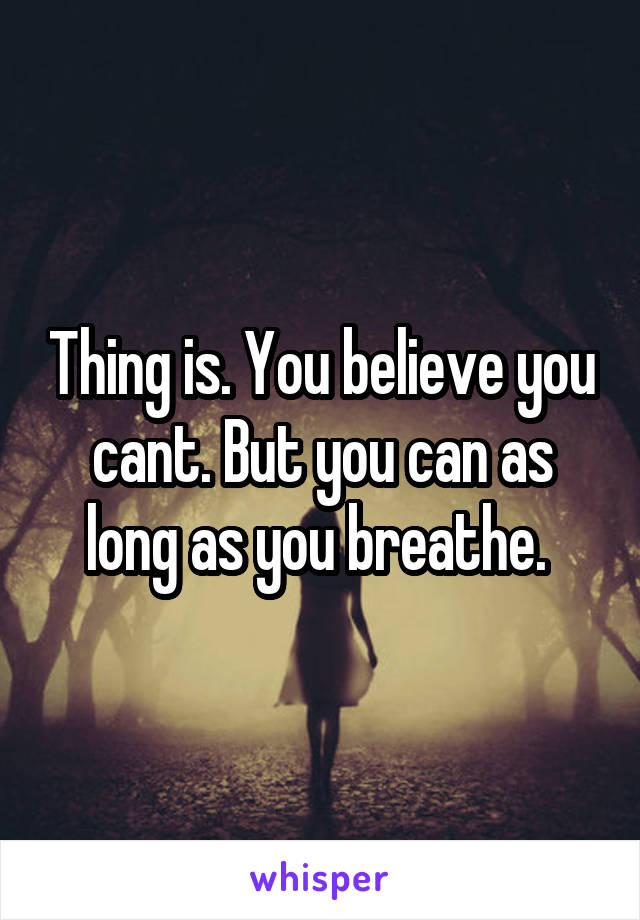 Thing is. You believe you cant. But you can as long as you breathe. 
