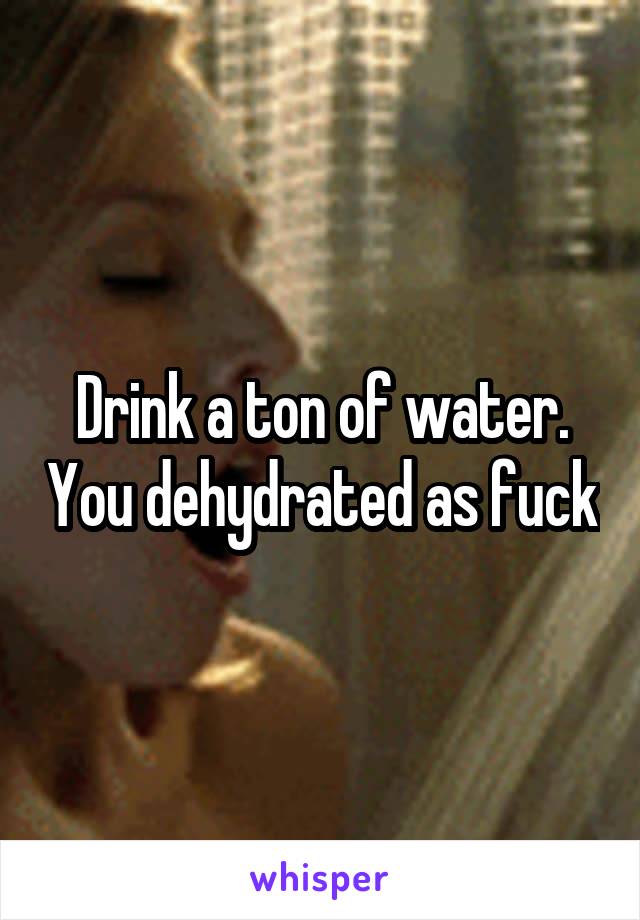 Drink a ton of water. You dehydrated as fuck