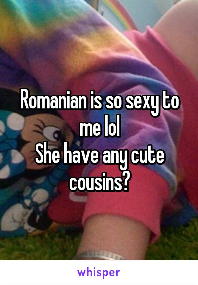 Romanian is so sexy to me lol
She have any cute cousins?
