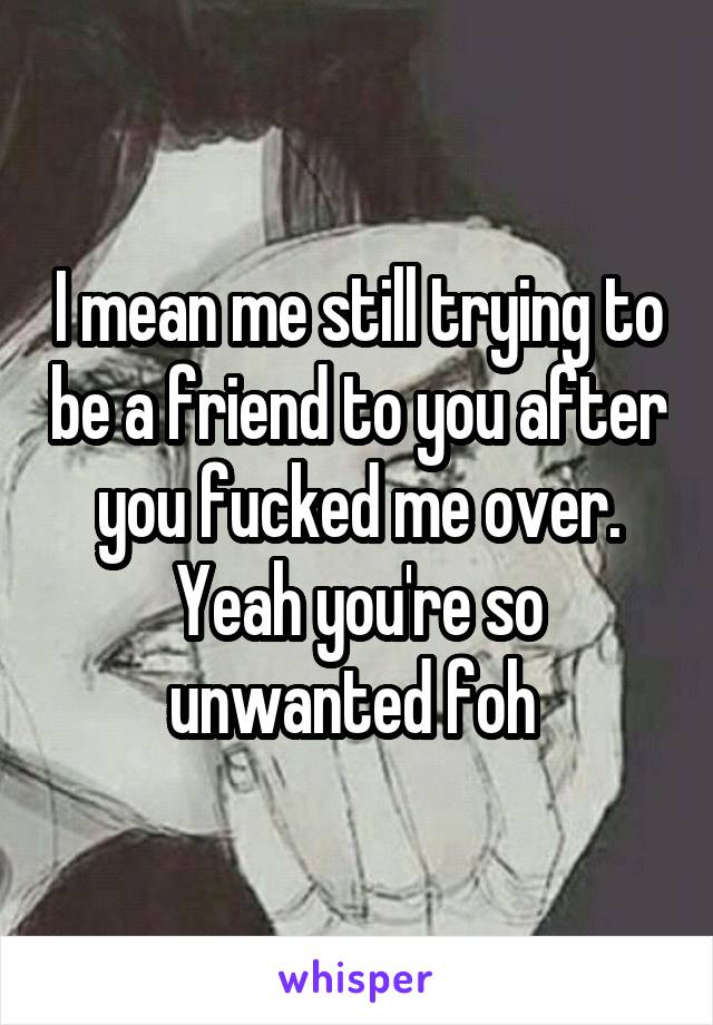 I mean me still trying to be a friend to you after you fucked me over. Yeah you're so unwanted foh 
