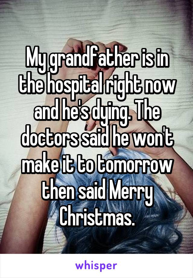 My grandfather is in the hospital right now and he's dying. The doctors said he won't make it to tomorrow then said Merry Christmas.