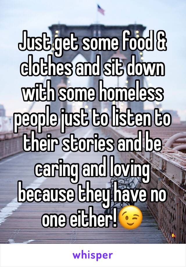 Just get some food & clothes and sit down with some homeless people just to listen to their stories and be caring and loving because they have no one either!😉