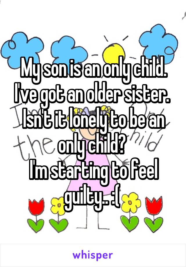 My son is an only child. I've got an older sister. 
Isn't it lonely to be an only child? 
I'm starting to feel guilty.. :( 