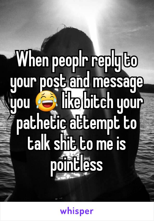 When peoplr reply to your post and message you 😂 like bitch your pathetic attempt to talk shit to me is pointless