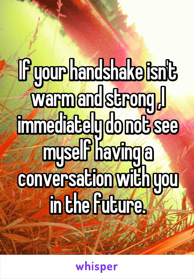 If your handshake isn't warm and strong ,I immediately do not see myself having a conversation with you in the future.