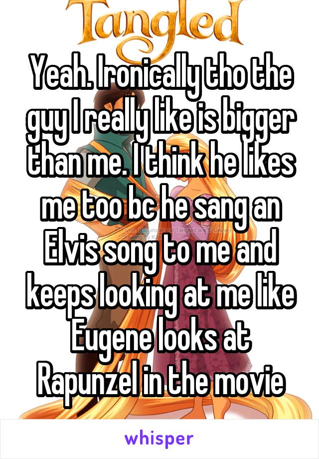 Yeah. Ironically tho the guy I really like is bigger than me. I think he likes me too bc he sang an Elvis song to me and keeps looking at me like Eugene looks at Rapunzel in the movie
