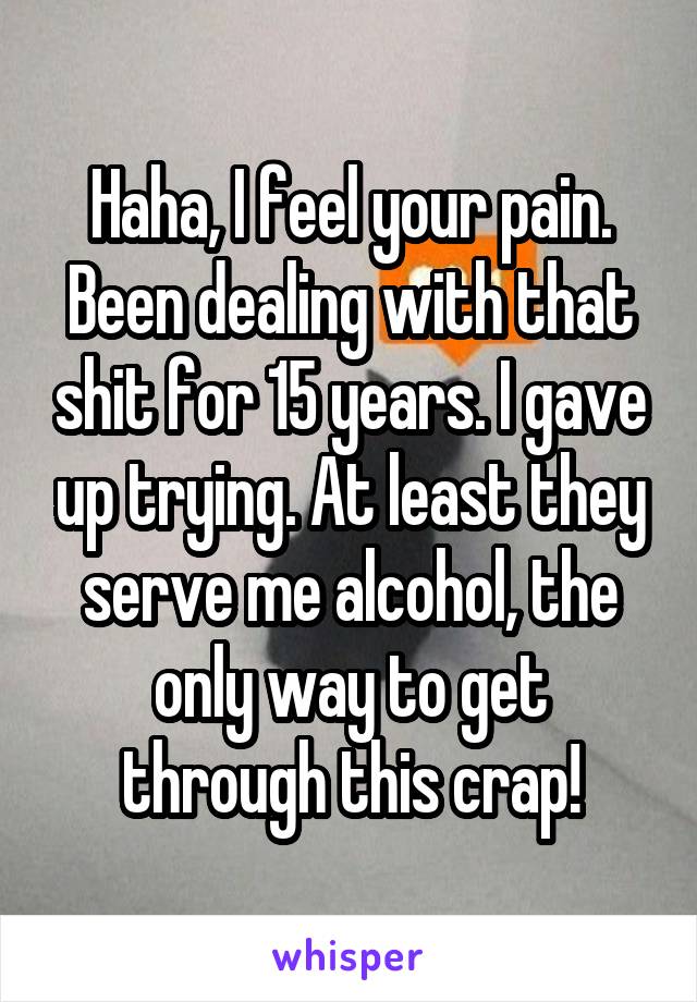 Haha, I feel your pain. Been dealing with that shit for 15 years. I gave up trying. At least they serve me alcohol, the only way to get through this crap!