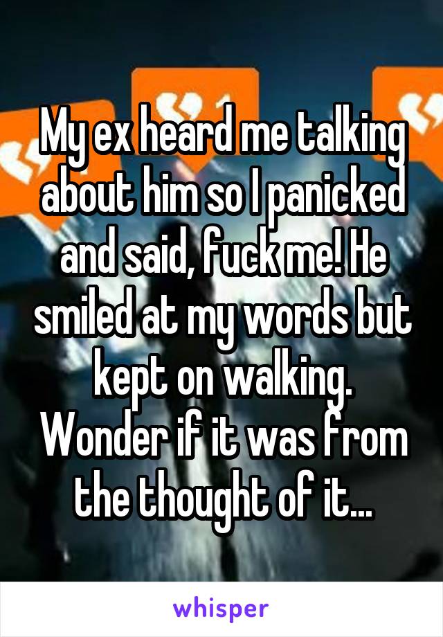 My ex heard me talking about him so I panicked and said, fuck me! He smiled at my words but kept on walking. Wonder if it was from the thought of it...