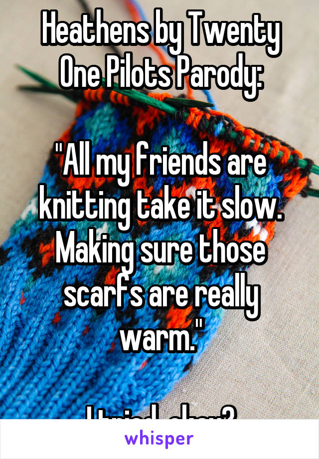 Heathens by Twenty One Pilots Parody:

"All my friends are knitting take it slow.
Making sure those scarfs are really warm."

I tried, okay?