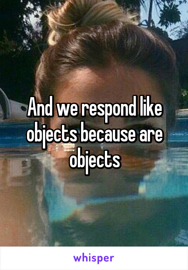 And we respond like objects because are objects