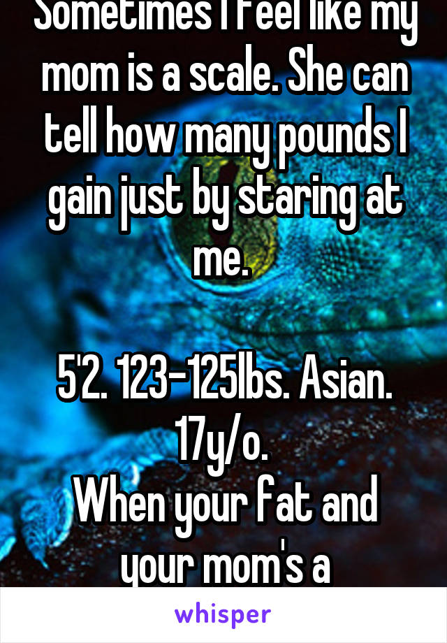 Sometimes I feel like my mom is a scale. She can tell how many pounds I gain just by staring at me. 

5'2. 123-125lbs. Asian. 17y/o. 
When your fat and your mom's a perfectionist. 