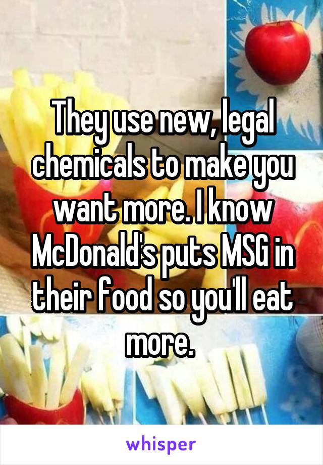 They use new, legal chemicals to make you want more. I know McDonald's puts MSG in their food so you'll eat more. 