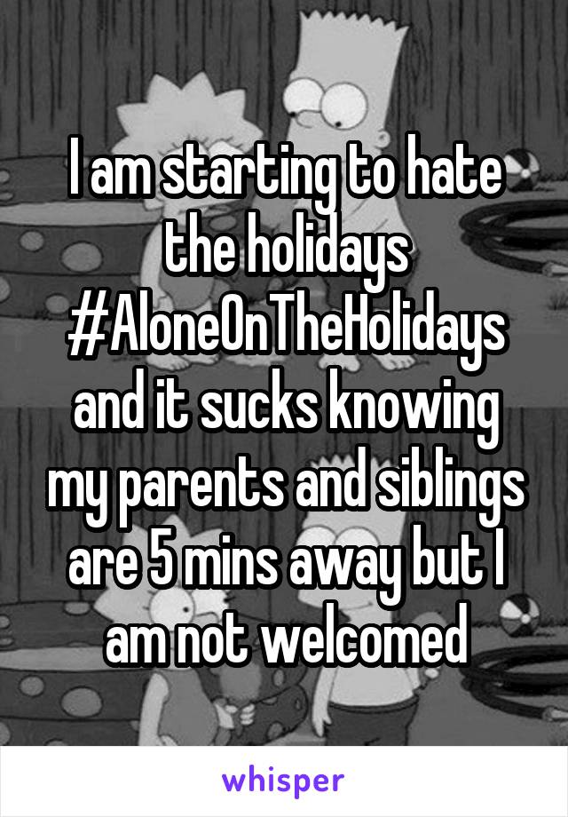 I am starting to hate the holidays #AloneOnTheHolidays and it sucks knowing my parents and siblings are 5 mins away but I am not welcomed