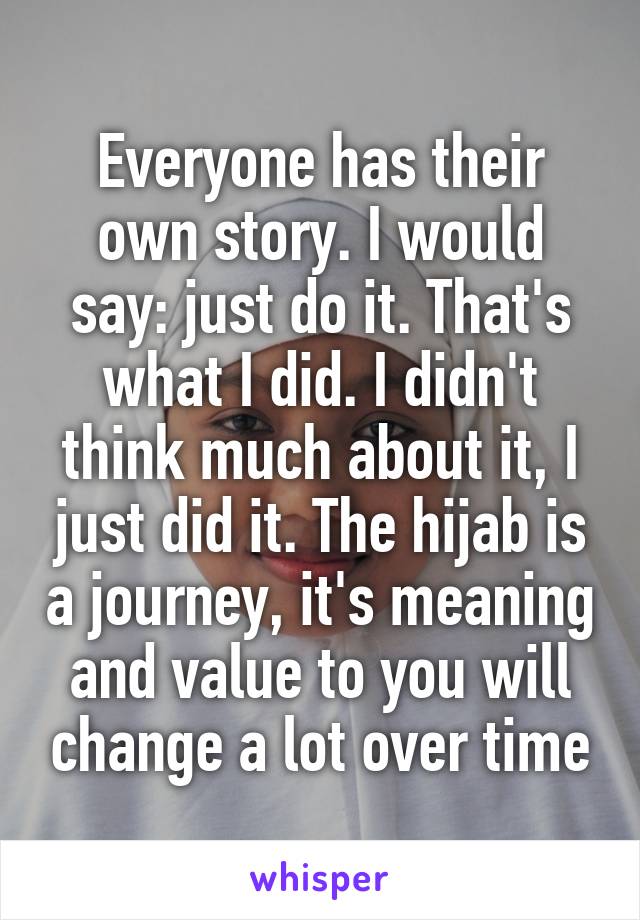 Everyone has their own story. I would say: just do it. That's what I did. I didn't think much about it, I just did it. The hijab is a journey, it's meaning and value to you will change a lot over time