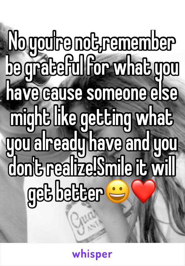 No you're not,remember be grateful for what you have cause someone else might like getting what you already have and you don't realize!Smile it will get better😀❤