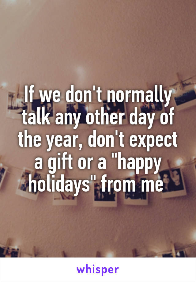 If we don't normally talk any other day of the year, don't expect a gift or a "happy holidays" from me 