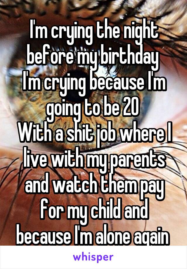 I'm crying the night before my birthday 
I'm crying because I'm going to be 20 
With a shit job where I live with my parents and watch them pay for my child and because I'm alone again 