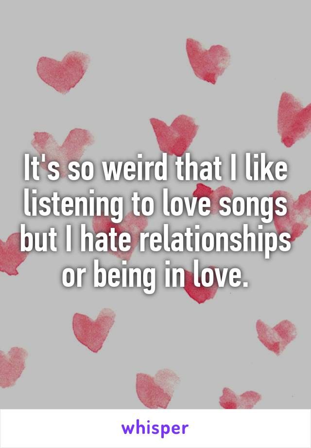 It's so weird that I like listening to love songs but I hate relationships or being in love.
