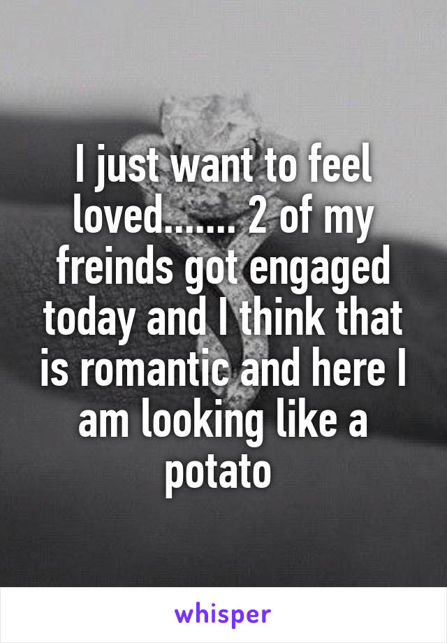 I just want to feel loved....... 2 of my freinds got engaged today and I think that is romantic and here I am looking like a potato 