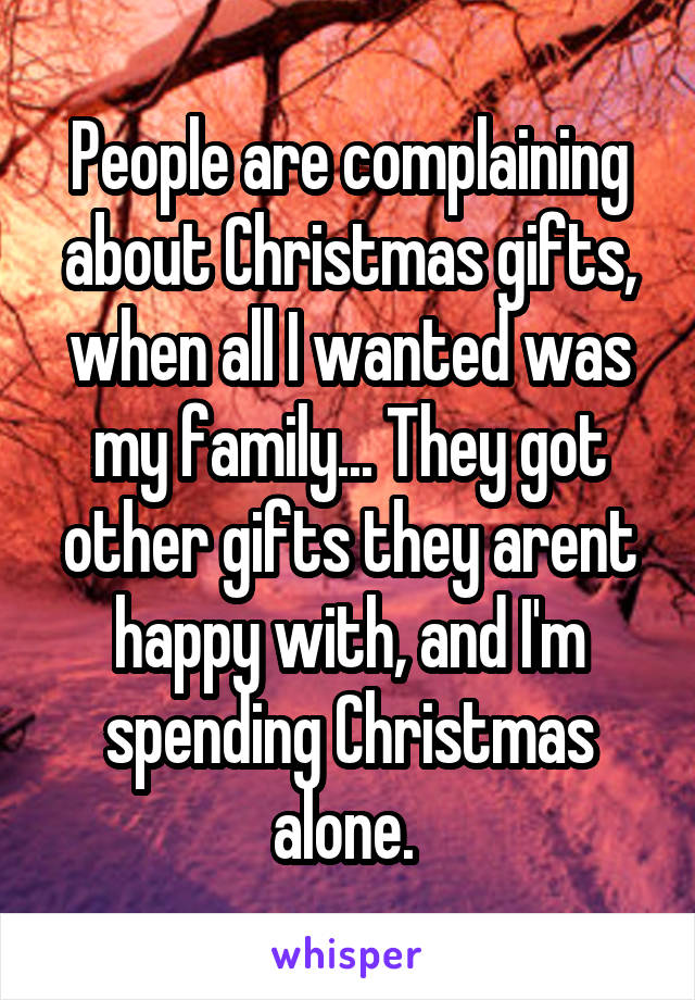 People are complaining about Christmas gifts, when all I wanted was my family... They got other gifts they arent happy with, and I'm spending Christmas alone. 