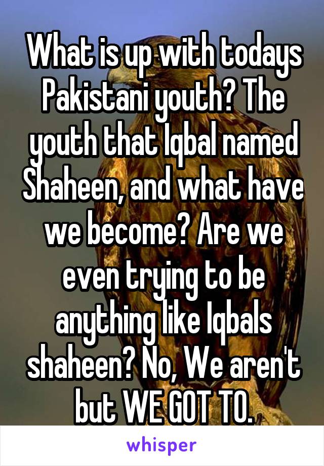 What is up with todays Pakistani youth? The youth that Iqbal named Shaheen, and what have we become? Are we even trying to be anything like Iqbals shaheen? No, We aren't but WE GOT TO.