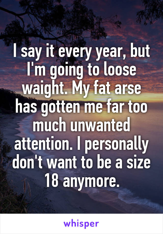 I say it every year, but I'm going to loose waight. My fat arse has gotten me far too much unwanted attention. I personally don't want to be a size 18 anymore.