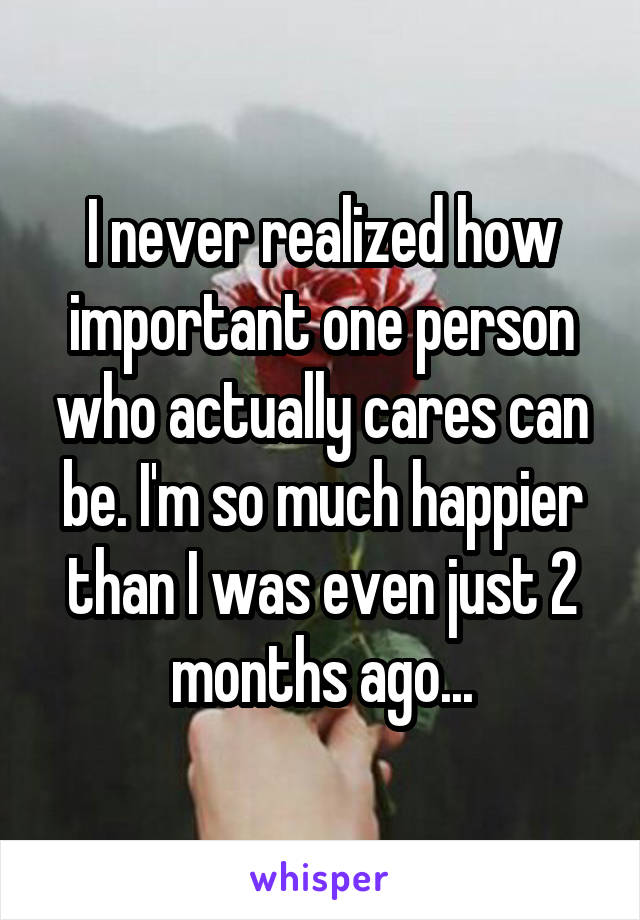 I never realized how important one person who actually cares can be. I'm so much happier than I was even just 2 months ago...