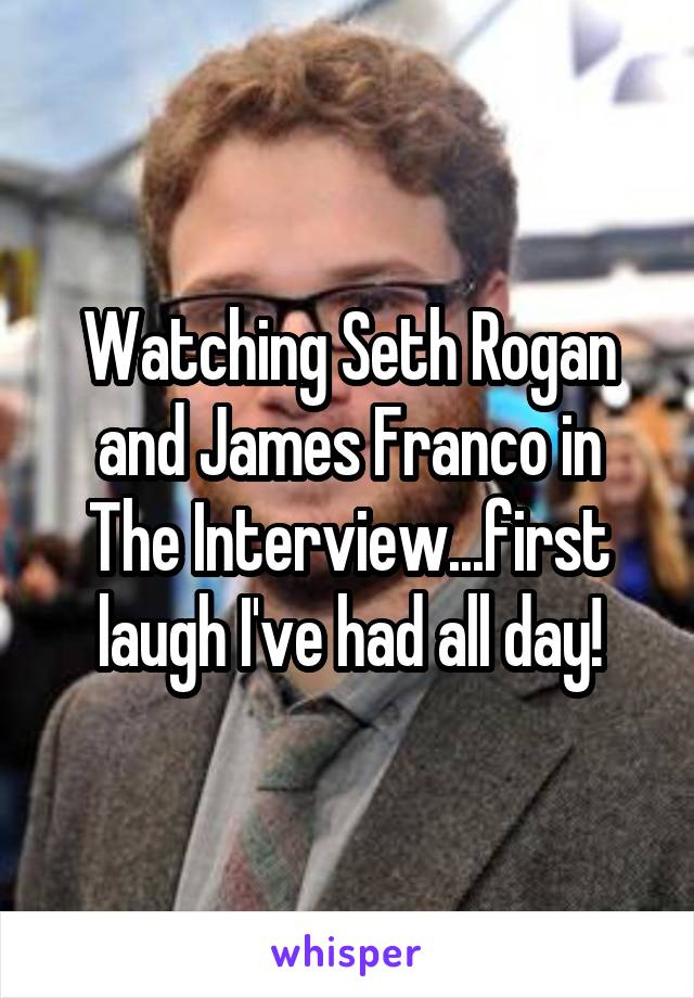 Watching Seth Rogan and James Franco in The Interview...first laugh I've had all day!