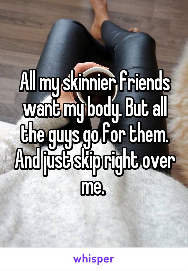All my skinnier friends want my body. But all the guys go for them. And just skip right over me. 