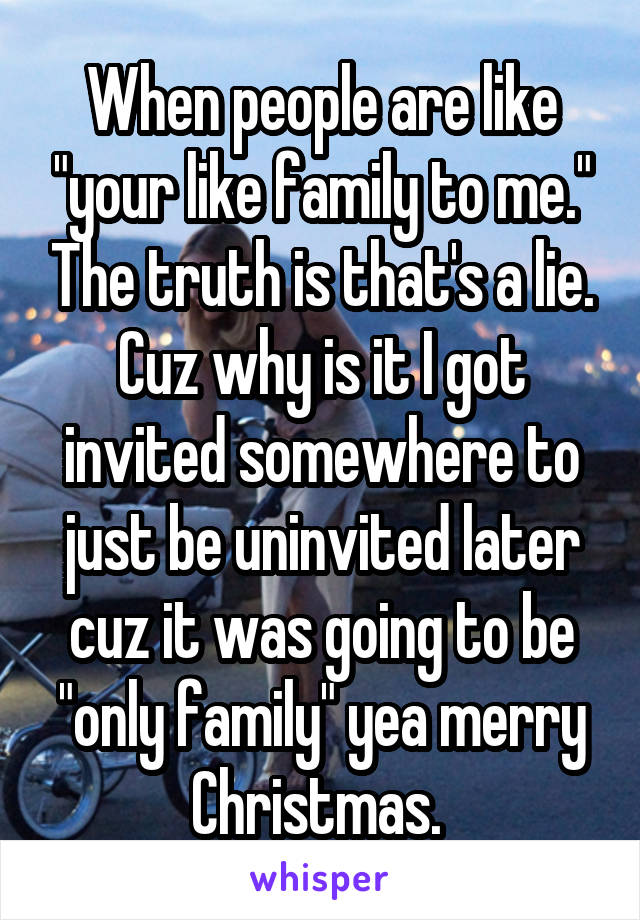 When people are like "your like family to me." The truth is that's a lie. Cuz why is it I got invited somewhere to just be uninvited later cuz it was going to be "only family" yea merry Christmas. 