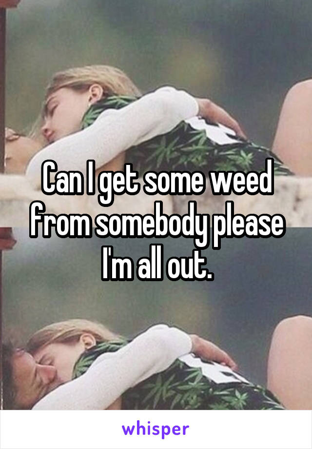 Can I get some weed from somebody please I'm all out.