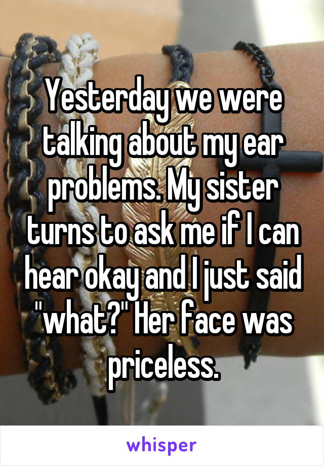Yesterday we were talking about my ear problems. My sister turns to ask me if I can hear okay and I just said "what?" Her face was priceless.