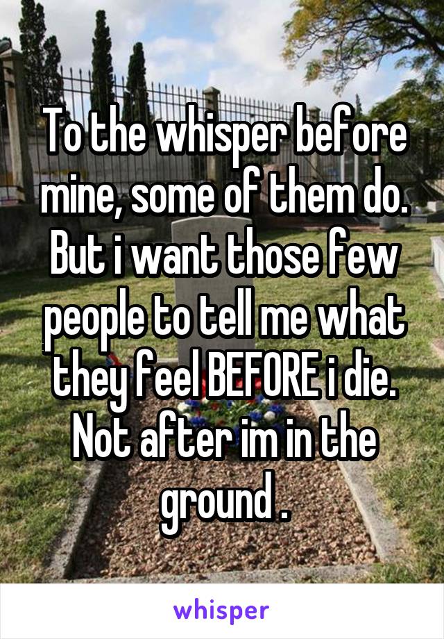 To the whisper before mine, some of them do. But i want those few people to tell me what they feel BEFORE i die. Not after im in the ground .