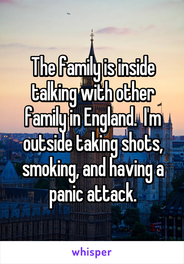 The family is inside talking with other family in England.  I'm outside taking shots, smoking, and having a panic attack.