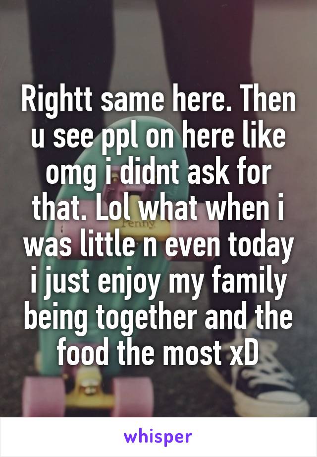 Rightt same here. Then u see ppl on here like omg i didnt ask for that. Lol what when i was little n even today i just enjoy my family being together and the food the most xD