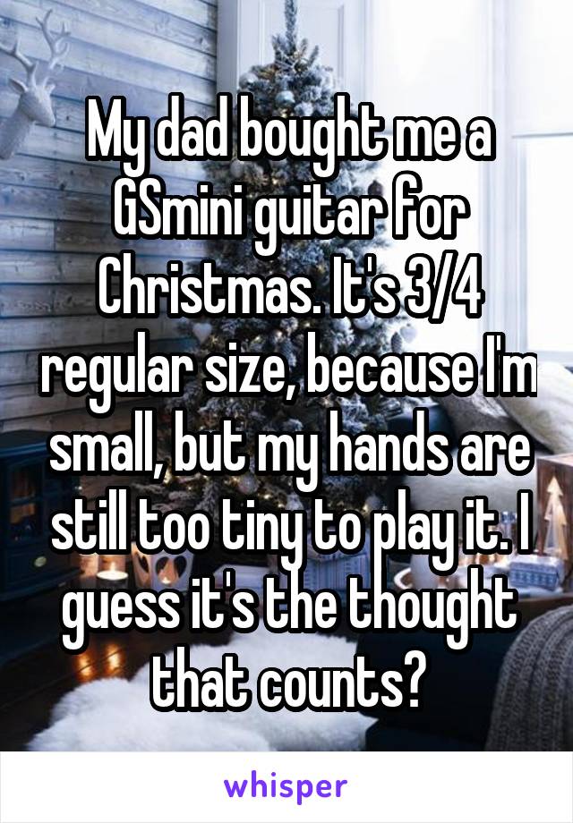 My dad bought me a GSmini guitar for Christmas. It's 3/4 regular size, because I'm small, but my hands are still too tiny to play it. I guess it's the thought that counts?