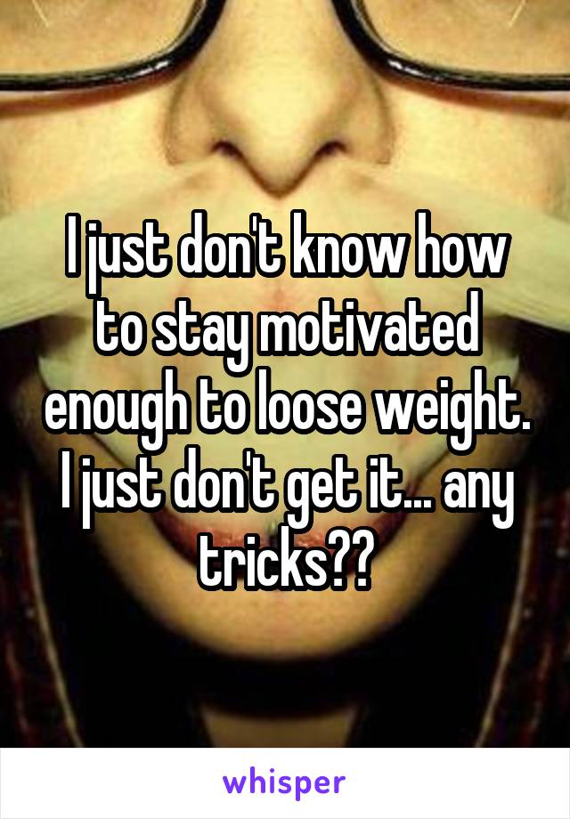 I just don't know how to stay motivated enough to loose weight. I just don't get it... any tricks??