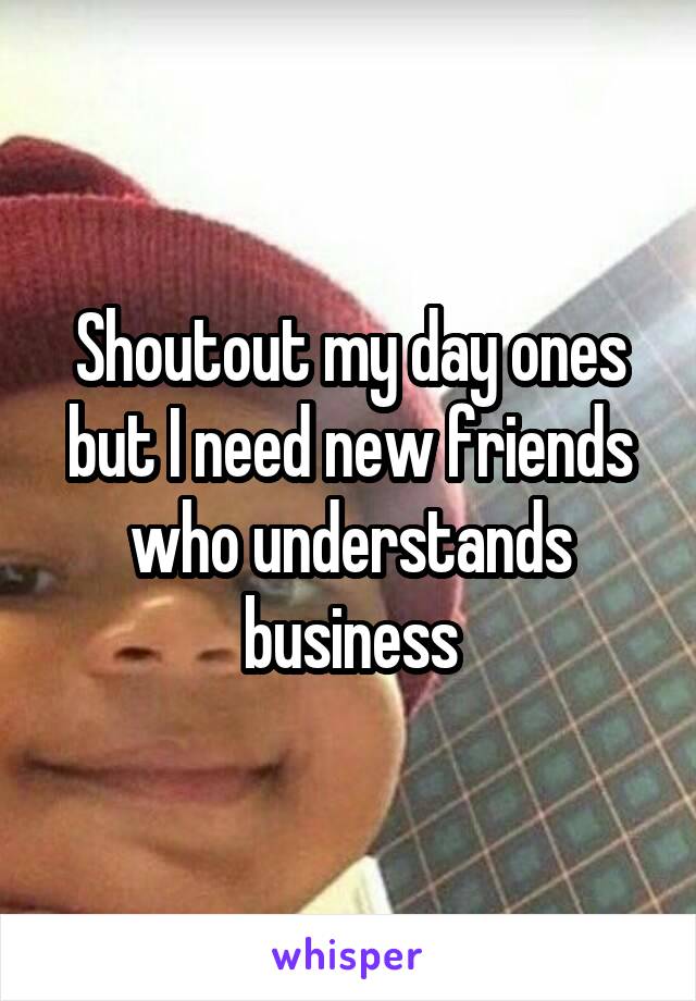 Shoutout my day ones but I need new friends who understands business