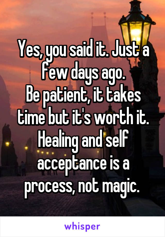 Yes, you said it. Just a few days ago.
Be patient, it takes time but it's worth it.
Healing and self acceptance is a process, not magic. 