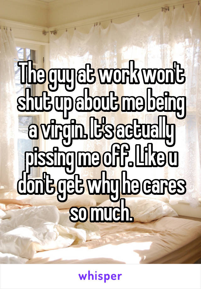 The guy at work won't shut up about me being a virgin. It's actually pissing me off. Like u don't get why he cares so much.