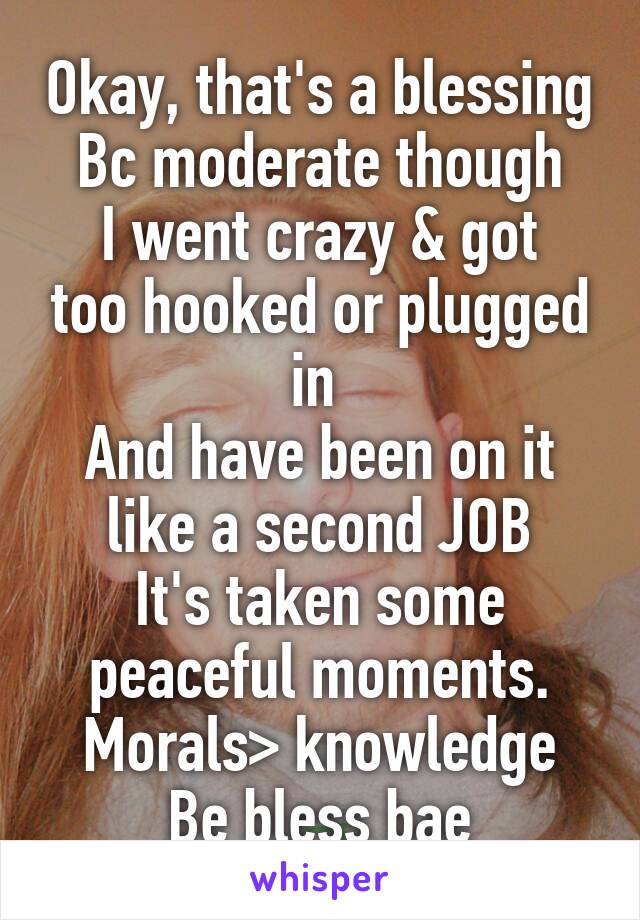 Okay, that's a blessing
Bc moderate though
I went crazy & got too hooked or plugged in 
And have been on it like a second JOB
It's taken some peaceful moments.
Morals> knowledge
Be bless bae