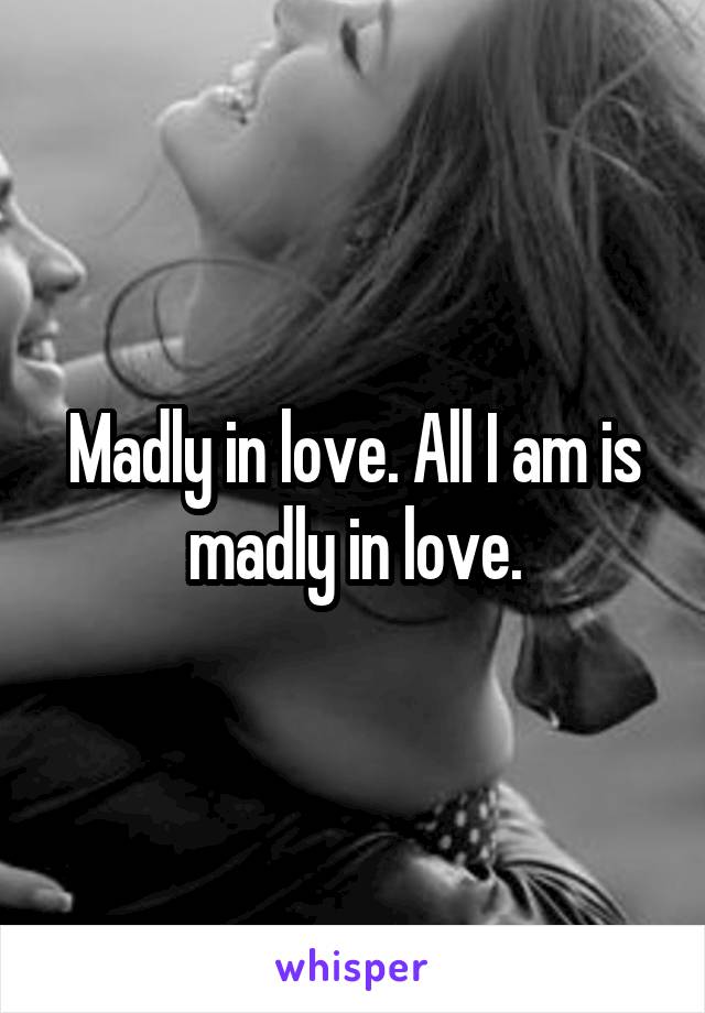 Madly in love. All I am is madly in love.