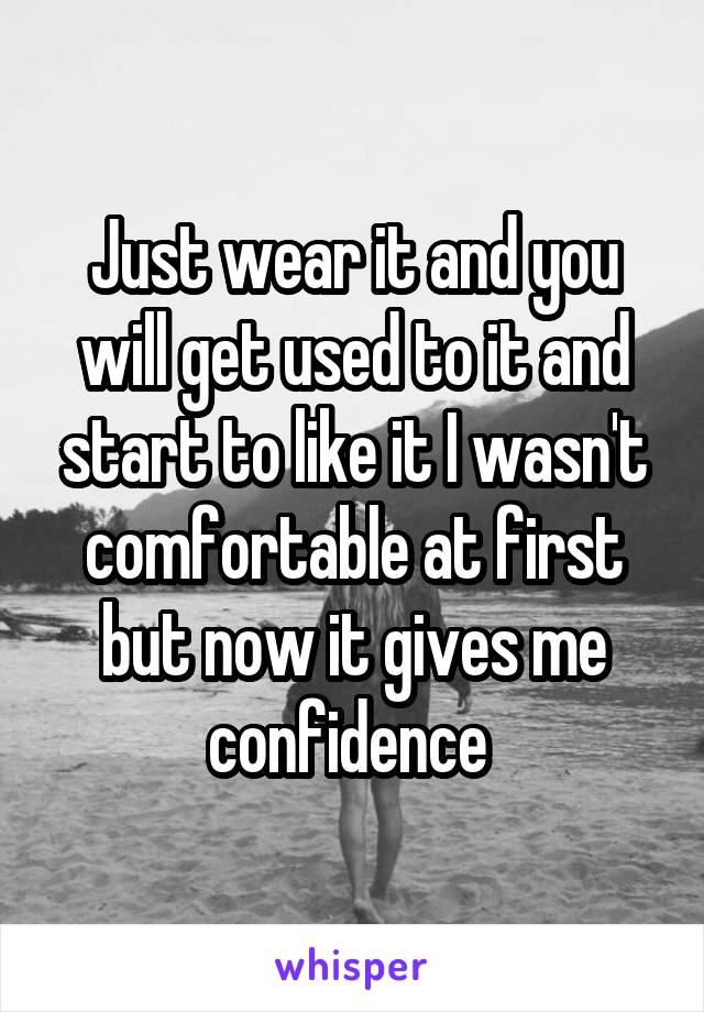 Just wear it and you will get used to it and start to like it I wasn't comfortable at first but now it gives me confidence 