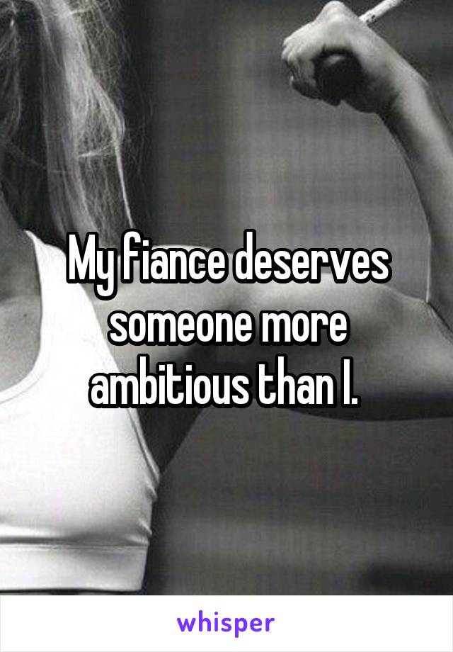 My fiance deserves someone more ambitious than I. 