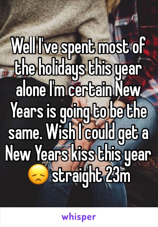 Well I've spent most of the holidays this year alone I'm certain New Years is going to be the same. Wish I could get a New Years kiss this year 😞 straight 23m